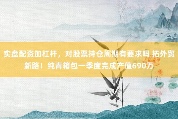 实盘配资加杠杆，对股票持仓周期有要求吗 拓外贸新路！纯青箱包一季度完成产值690万