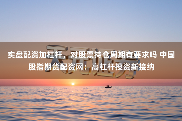 实盘配资加杠杆，对股票持仓周期有要求吗 中国股指期货配资网：高杠杆投资新接纳