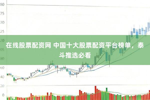 在线股票配资网 中国十大股票配资平台榜单，泰斗推选必看