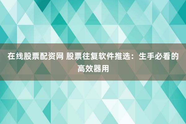 在线股票配资网 股票往复软件推选：生手必看的高效器用